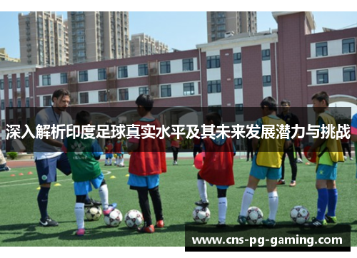 深入解析印度足球真实水平及其未来发展潜力与挑战