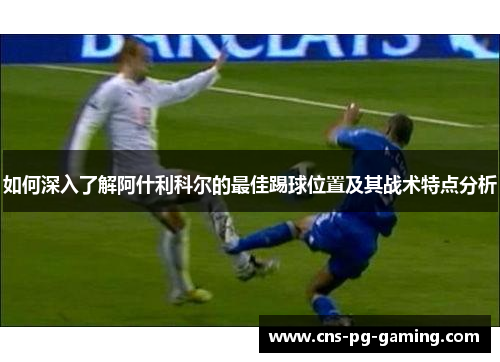 如何深入了解阿什利科尔的最佳踢球位置及其战术特点分析 如何深入了解阿什利科尔的最佳踢球位置及其战术特点分析