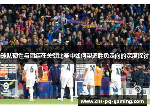 球队韧性与团结在关键比赛中如何塑造胜负走向的深度探讨 球队韧性与团结在关键比赛中如何塑造胜负走向的深度探讨