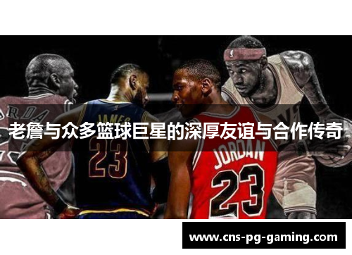 老詹与众多篮球巨星的深厚友谊与合作传奇 老詹与众多篮球巨星的深厚友谊与合作传奇