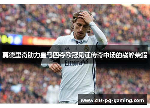 莫德里奇助力皇马四夺欧冠见证传奇中场的巅峰荣耀 莫德里奇助力皇马四夺欧冠见证传奇中场的巅峰荣耀