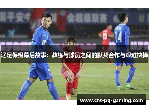 辽足保级幕后故事：教练与球员之间的默契合作与艰难抉择