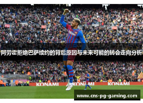 阿劳霍拒绝巴萨续约的背后原因与未来可能的转会走向分析