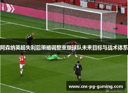 阿森纳英超失利后策略调整重塑球队未来目标与战术体系 阿森纳英超失利后策略调整重塑球队未来目标与战术体系