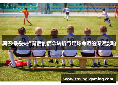 奥巴梅扬抉择背后的信念转折与足球命运的深远影响 奥巴梅扬抉择背后的信念转折与足球命运的深远影响