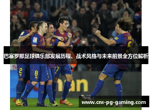 巴塞罗那足球俱乐部发展历程、战术风格与未来前景全方位解析 巴塞罗那足球俱乐部发展历程、战术风格与未来前景全方位解析