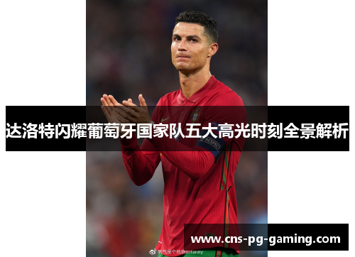 达洛特闪耀葡萄牙国家队五大高光时刻全景解析 达洛特闪耀葡萄牙国家队五大高光时刻全景解析