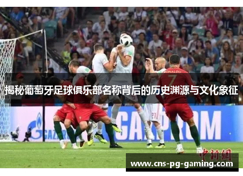 揭秘葡萄牙足球俱乐部名称背后的历史渊源与文化象征 揭秘葡萄牙足球俱乐部名称背后的历史渊源与文化象征