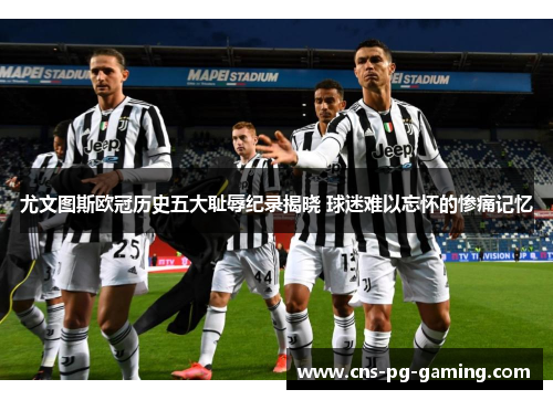尤文图斯欧冠历史五大耻辱纪录揭晓 球迷难以忘怀的惨痛记忆