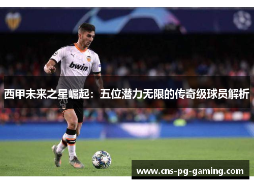 西甲未来之星崛起：五位潜力无限的传奇级球员解析