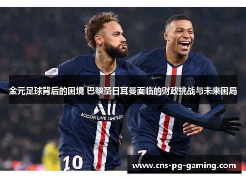 金元足球背后的困境 巴黎圣日耳曼面临的财政挑战与未来困局 金元足球背后的困境 巴黎圣日耳曼面临的财政挑战与未来困局