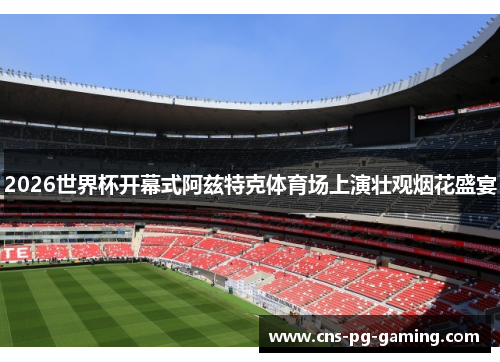 2026世界杯开幕式阿兹特克体育场上演壮观烟花盛宴 2026世界杯开幕式阿兹特克体育场上演壮观烟花盛宴