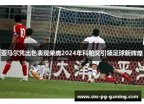 亚马尔凭出色表现荣膺2024年科帕奖引领足球新辉煌 亚马尔凭出色表现荣膺2024年科帕奖引领足球新辉煌